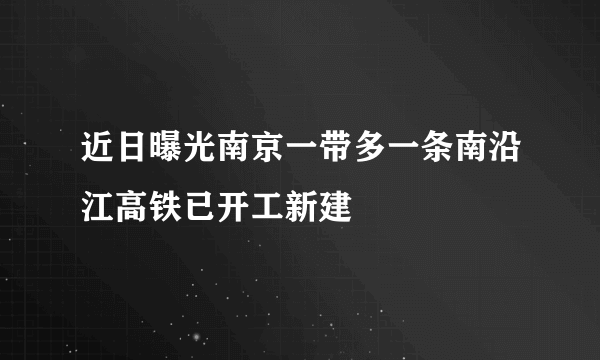 近日曝光南京一带多一条南沿江高铁已开工新建