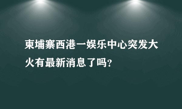 柬埔寨西港一娱乐中心突发大火有最新消息了吗？