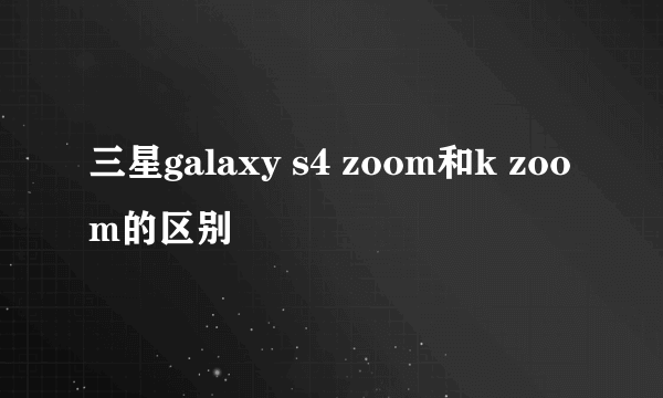 三星galaxy s4 zoom和k zoom的区别