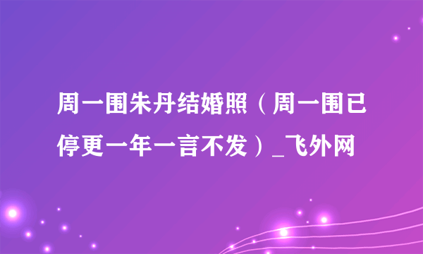 周一围朱丹结婚照（周一围已停更一年一言不发）_飞外网