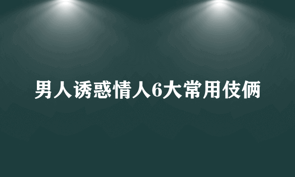 男人诱惑情人6大常用伎俩