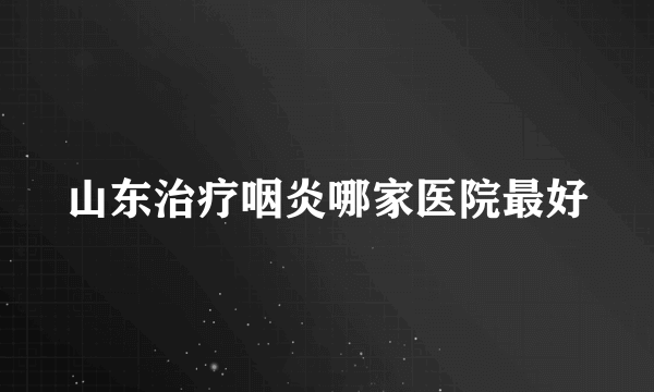 山东治疗咽炎哪家医院最好