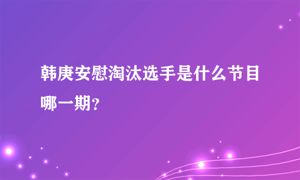 韩庚安慰淘汰选手是什么节目哪一期？