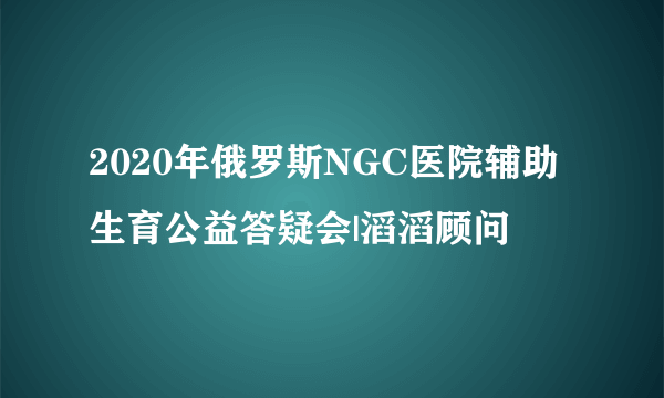 2020年俄罗斯NGC医院辅助生育公益答疑会|滔滔顾问