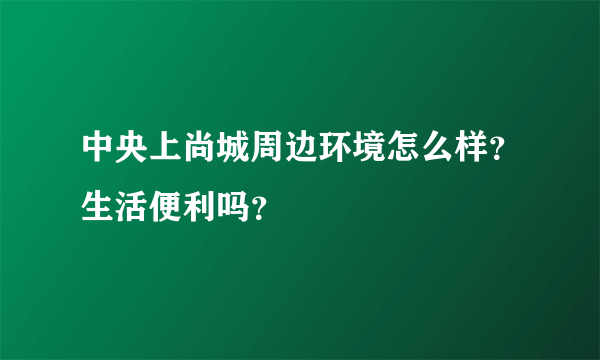 中央上尚城周边环境怎么样？生活便利吗？