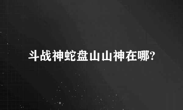 斗战神蛇盘山山神在哪?