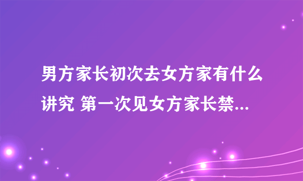 男方家长初次去女方家有什么讲究 第一次见女方家长禁忌有哪些