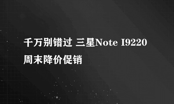 千万别错过 三星Note I9220周末降价促销