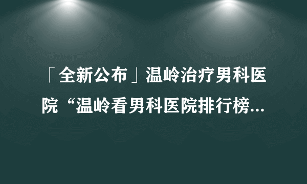 「全新公布」温岭治疗男科医院“温岭看男科医院排行榜”_[公布排名]