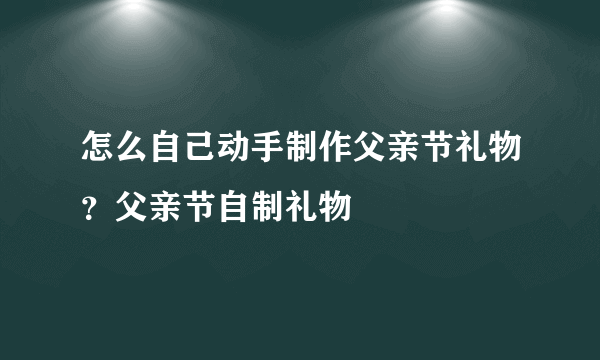 怎么自己动手制作父亲节礼物？父亲节自制礼物