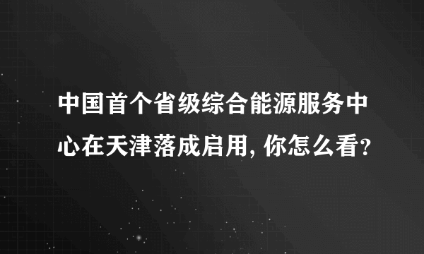 中国首个省级综合能源服务中心在天津落成启用, 你怎么看？