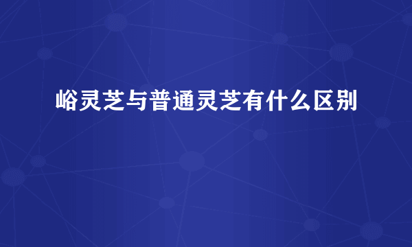 峪灵芝与普通灵芝有什么区别