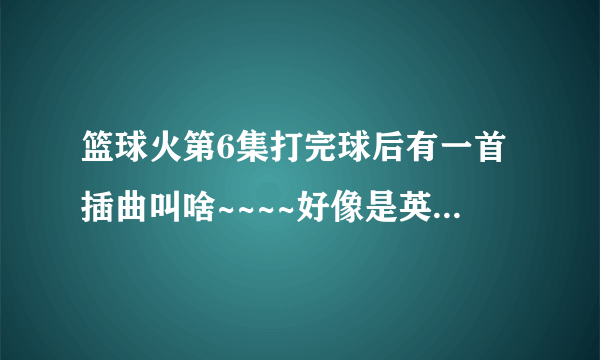 篮球火第6集打完球后有一首插曲叫啥~~~~好像是英文的，反生不是中文