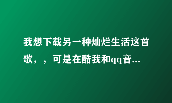 我想下载另一种灿烂生活这首歌，，可是在酷我和qq音乐上都找不到呀。。求求你们啦，。帮帮忙吧。。