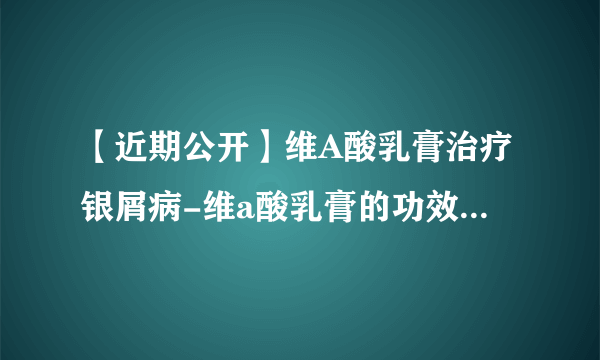 【近期公开】维A酸乳膏治疗银屑病-维a酸乳膏的功效和副作用