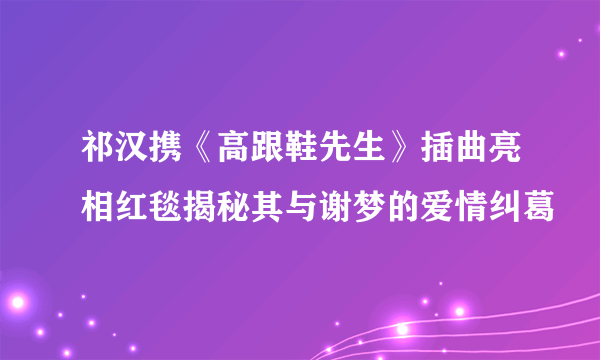 祁汉携《高跟鞋先生》插曲亮相红毯揭秘其与谢梦的爱情纠葛