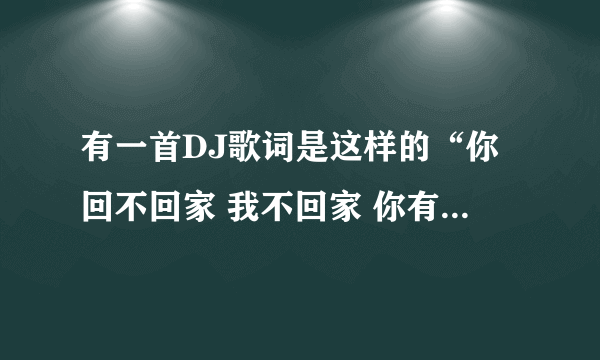 有一首DJ歌词是这样的“你回不回家 我不回家 你有没有钱 我没有钱 你要不要脸 我不要脸”这首歌叫什么名字 地址是什么