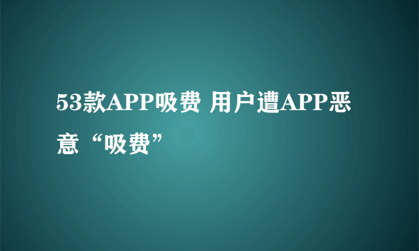 53款APP吸费 用户遭APP恶意“吸费”