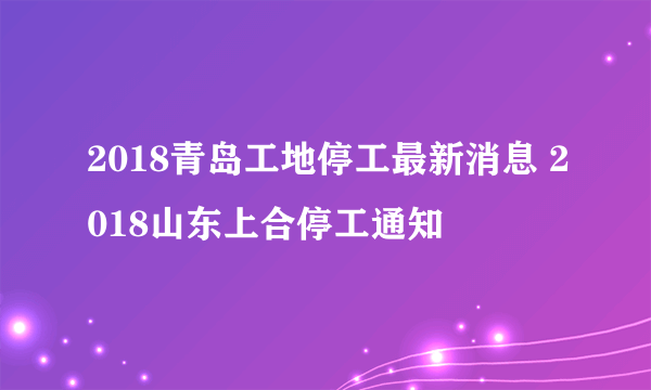 2018青岛工地停工最新消息 2018山东上合停工通知