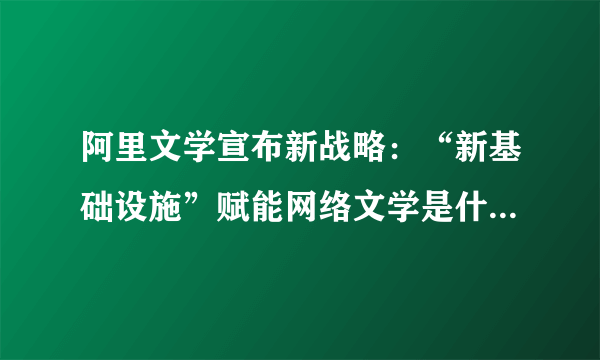 阿里文学宣布新战略：“新基础设施”赋能网络文学是什么意思？具体要做什么？