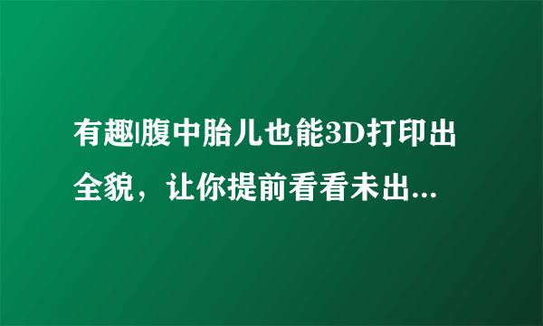 有趣|腹中胎儿也能3D打印出全貌，让你提前看看未出生的孩子！