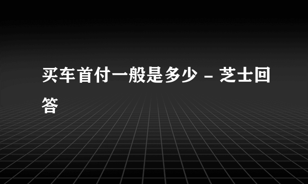 买车首付一般是多少 - 芝士回答