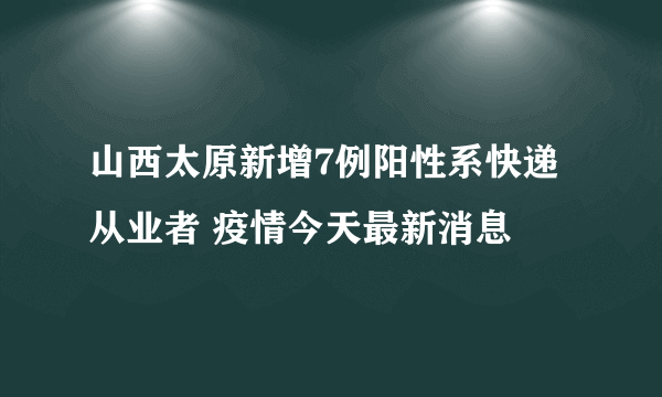 山西太原新增7例阳性系快递从业者 疫情今天最新消息