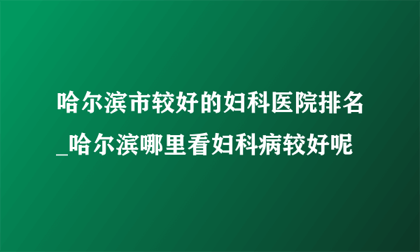 哈尔滨市较好的妇科医院排名_哈尔滨哪里看妇科病较好呢