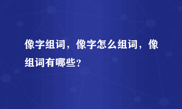 像字组词，像字怎么组词，像组词有哪些？