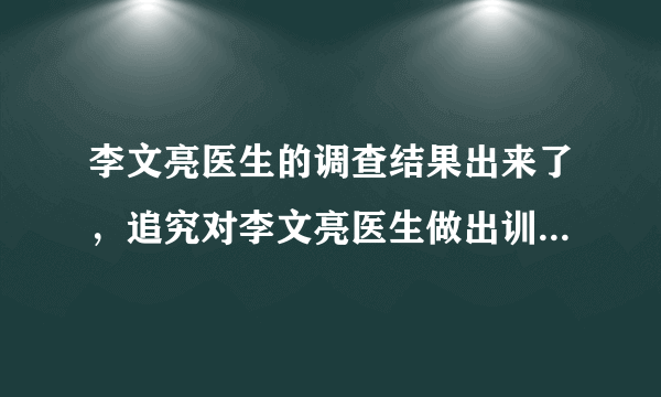 李文亮医生的调查结果出来了，追究对李文亮医生做出训诫的当事人责任，对此你怎么看？