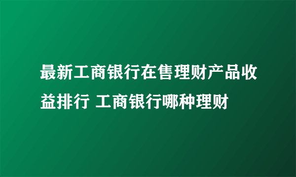 最新工商银行在售理财产品收益排行 工商银行哪种理财