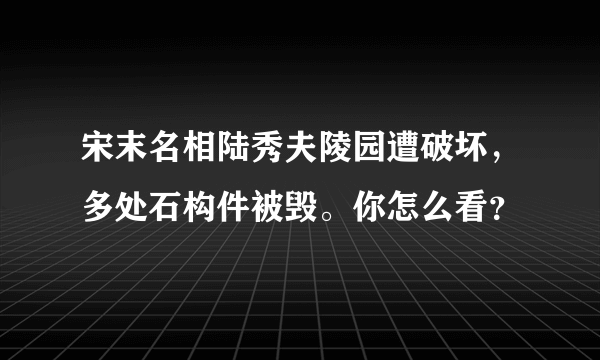 宋末名相陆秀夫陵园遭破坏，多处石构件被毁。你怎么看？