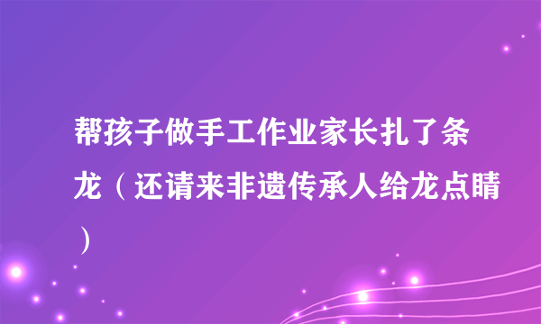 帮孩子做手工作业家长扎了条龙（还请来非遗传承人给龙点睛）