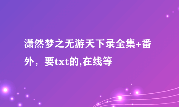 潇然梦之无游天下录全集+番外，要txt的,在线等