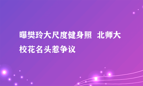 曝樊玲大尺度健身照  北师大校花名头惹争议