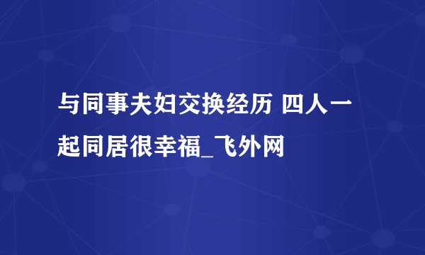 与同事夫妇交换经历 四人一起同居很幸福_飞外网