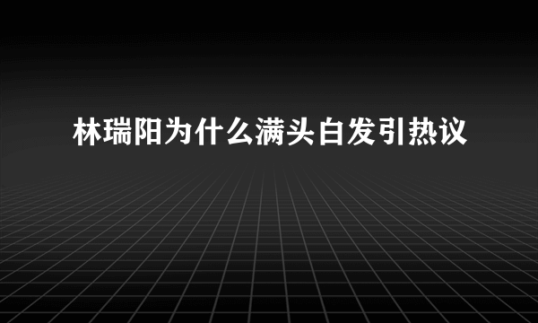 林瑞阳为什么满头白发引热议