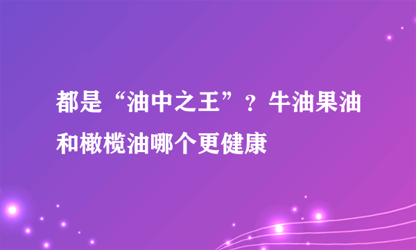 都是“油中之王”？牛油果油和橄榄油哪个更健康