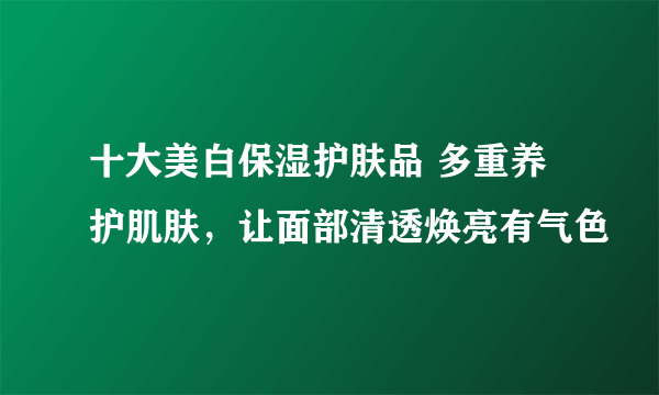 十大美白保湿护肤品 多重养护肌肤，让面部清透焕亮有气色