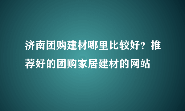 济南团购建材哪里比较好？推荐好的团购家居建材的网站