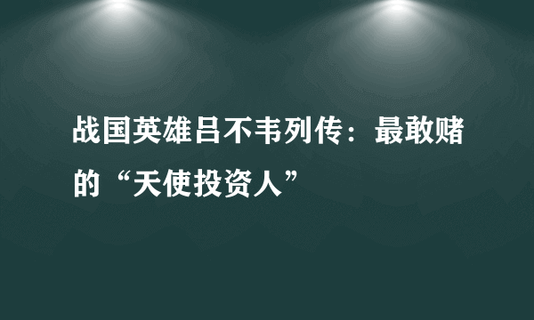 战国英雄吕不韦列传：最敢赌的“天使投资人”