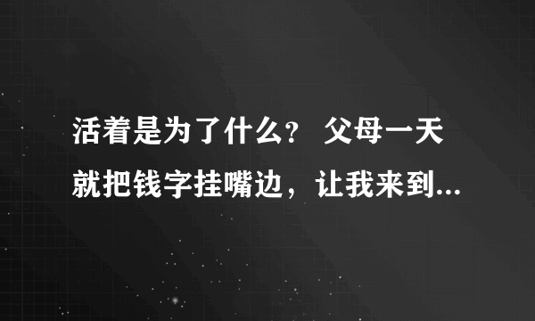 活着是为了什么？ 父母一天就把钱字挂嘴边，让我来到这个世界是来挣钱的，我讨厌这种生活，我想穿越