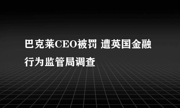 巴克莱CEO被罚 遭英国金融行为监管局调查