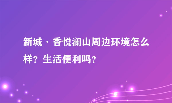 新城·香悦澜山周边环境怎么样？生活便利吗？