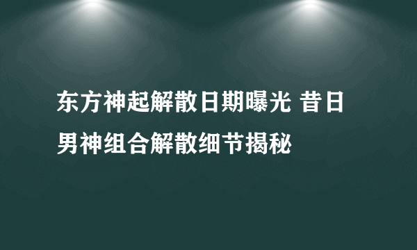 东方神起解散日期曝光 昔日男神组合解散细节揭秘