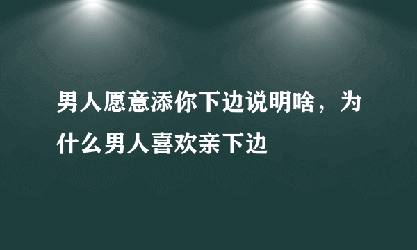 男人愿意添你下边说明啥，为什么男人喜欢亲下边