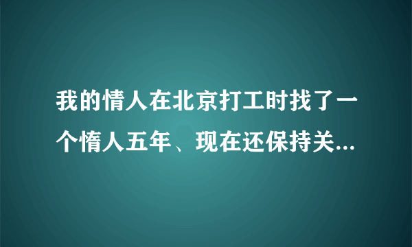 我的情人在北京打工时找了一个惰人五年、现在还保持关糸,我该怎么办？