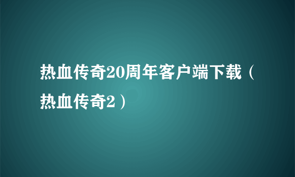 热血传奇20周年客户端下载（热血传奇2）