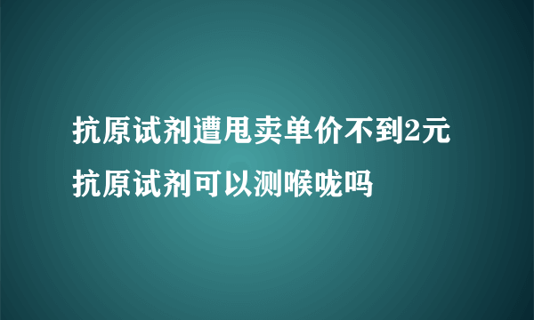 抗原试剂遭甩卖单价不到2元 抗原试剂可以测喉咙吗