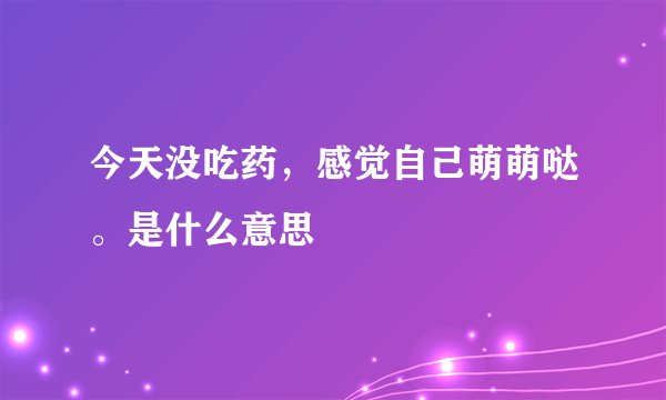 今天没吃药，感觉自己萌萌哒。是什么意思